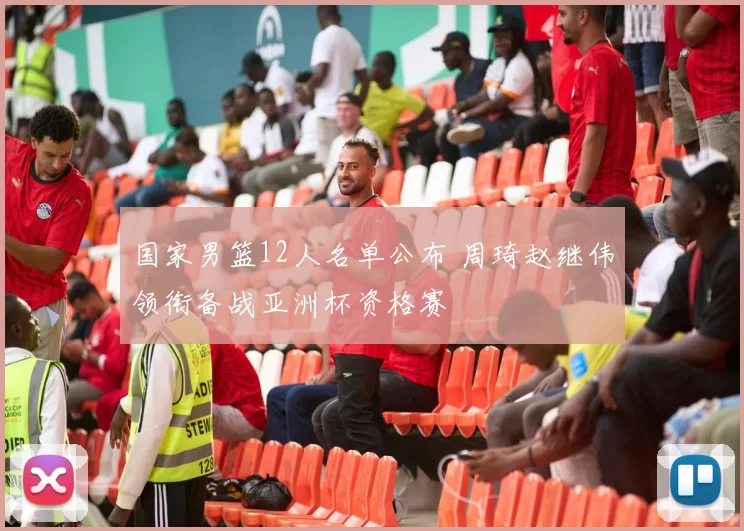 国家男篮12人名单公布 周琦赵继伟领衔备战亚洲杯资格赛