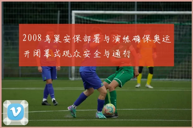 2008鸟巢安保部署与演练确保奥运开闭幕式观众安全与通行