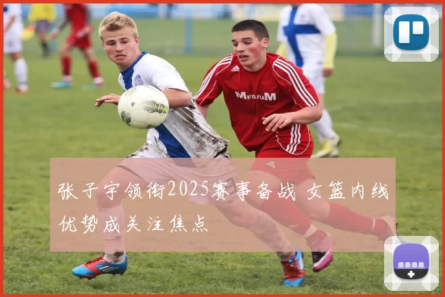 张子宇领衔2025赛事备战 女篮内线优势成关注焦点