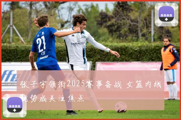 张子宇领衔2025赛事备战 女篮内线优势成关注焦点