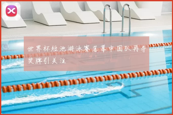 世界杯短池游泳赛落幕中国队再夺奖牌引关注