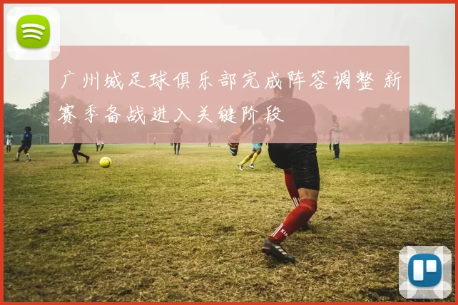 广州城足球俱乐部完成阵容调整 新赛季备战进入关键阶段