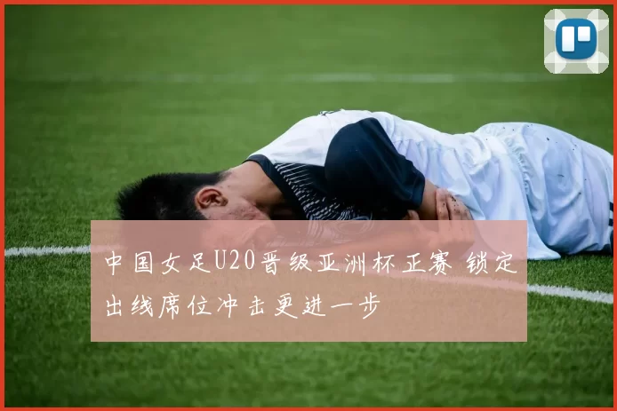 中国女足U20晋级亚洲杯正赛 锁定出线席位冲击更进一步