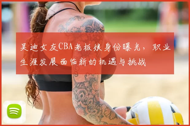 吴迪女友CBA老板娘身份曝光，职业生涯发展面临新的机遇与挑战