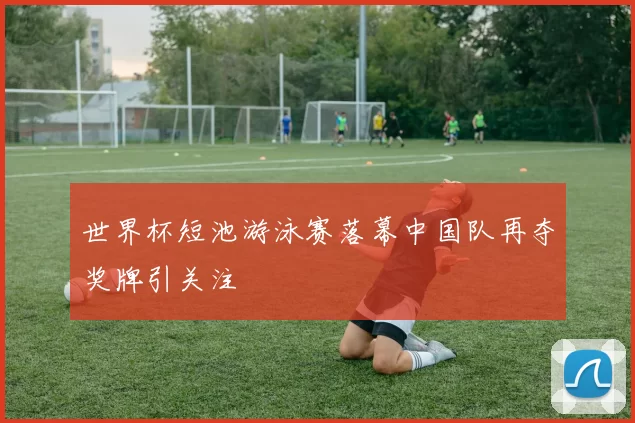 世界杯短池游泳赛落幕中国队再夺奖牌引关注