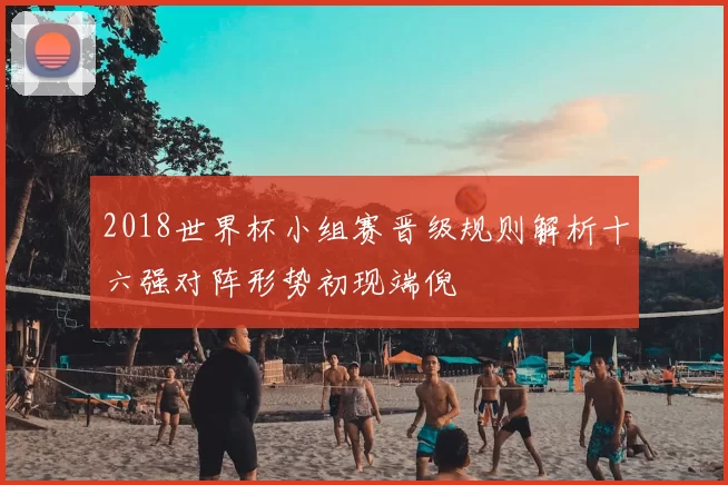 2018世界杯小组赛晋级规则解析十六强对阵形势初现端倪