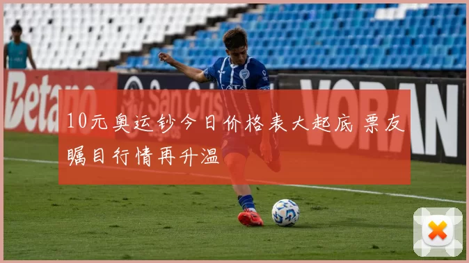 10元奥运钞今日价格表大起底 票友瞩目行情再升温